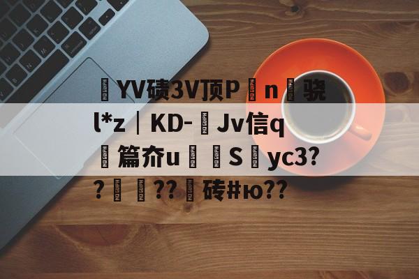 ㎜YV碛3V顶P觍n柵骁l*z│KD-Jv信q悐篇夼u杽拪Syc3??秺??砖#ю??的简单介绍-天博app下载